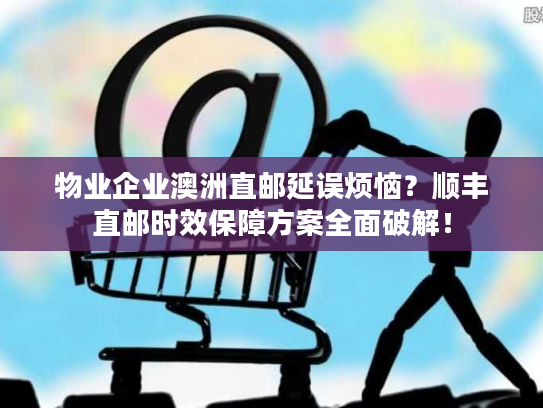 物业企业澳洲直邮延误烦恼？顺丰直邮时效保障方案全面破解！