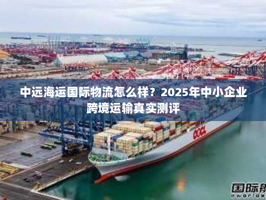 中远海运国际物流怎么样?2025年中小企业跨境运输真实测评 中远海运国际物流怎么样?2025年中小企业跨境运输真实测评
