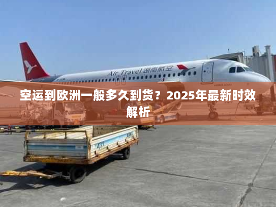 空运到欧洲一般多久到货?2025年最新时效解析 空运到欧洲一般多久到货?2025年最新时效解析