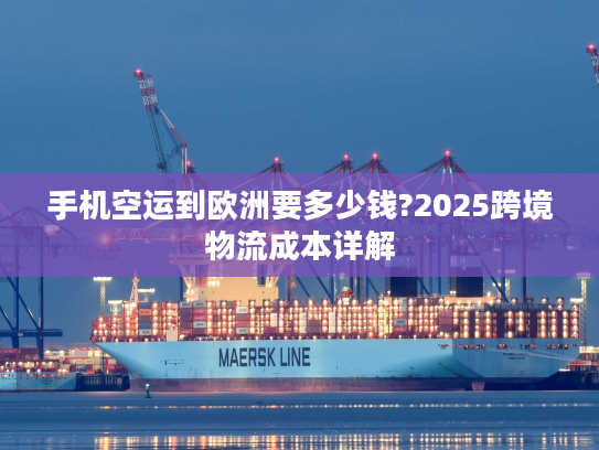 手机空运到欧洲要多少钱?2025跨境物流成本详解