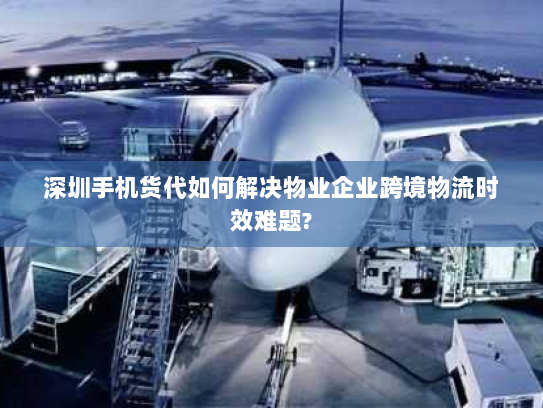 深圳手机货代如何解决物业企业跨境物流时效难题? 深圳手机货代如何解决物业企业跨境物流时效难题?