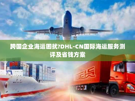 跨国企业海运困扰?DHL-CN国际海运服务测评及省钱方案