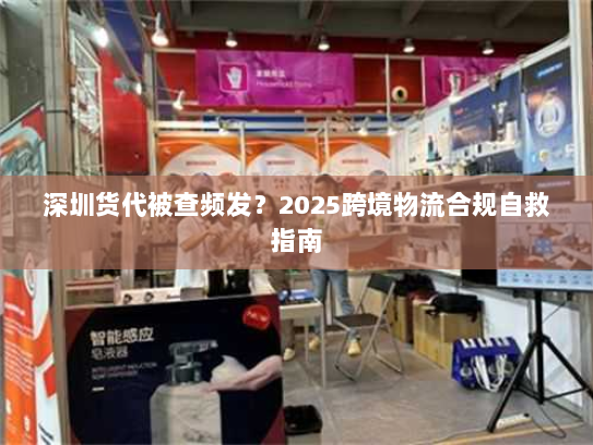 深圳货代被查频发？2025跨境物流合规自救指南
