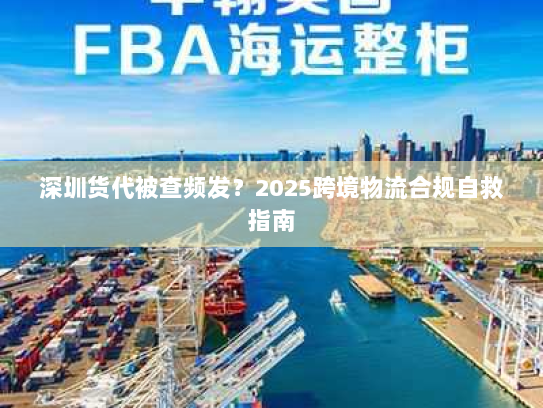 深圳货代被查频发?2025跨境物流合规自救指南 深圳货代被查频发?2025跨境物流合规自救指南
