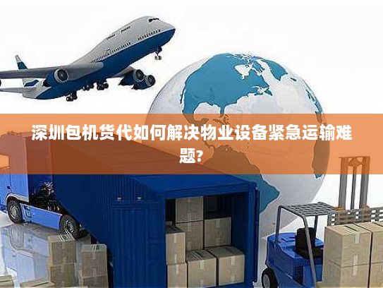 深圳包机货代如何解决物业设备紧急运输难题?