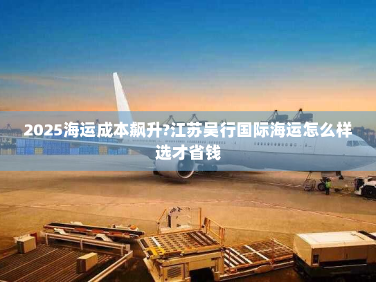 2025海运成本飙升?江苏吴行国际海运怎么样选才省钱 2025海运成本飙升?江苏吴行国际海运怎么样选才省钱