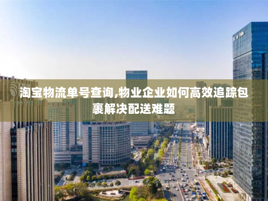 淘宝物流单号查询,物业企业如何高效追踪包裹解决配送难题 淘宝物流单号查询,物业企业如何高效追踪包裹解决配送难题