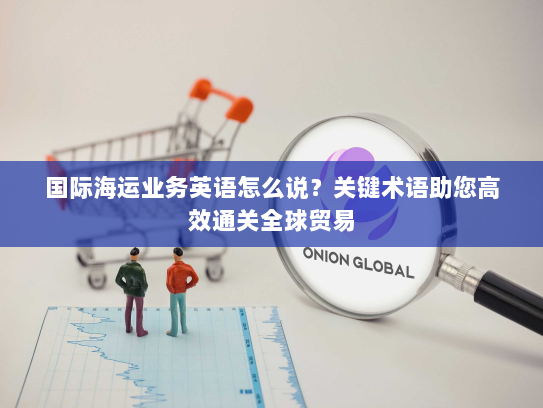国际海运业务英语怎么说?关键术语助您高效通关全球贸易 国际海运业务英语怎么说?关键术语助您高效通关全球贸易