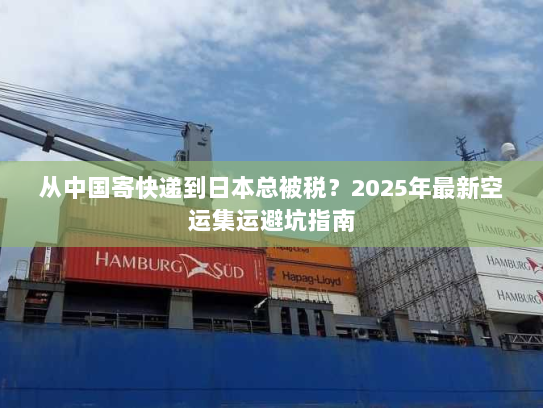 从中国寄快递到日本总被税?2025年最新空运集运避坑指南 从中国寄快递到日本总被税?2025年最新空运集运避坑指南