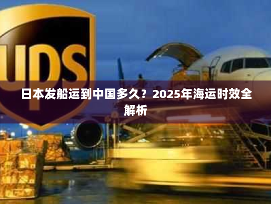 日本发船运到中国多久?2025年海运时效全解析 日本发船运到中国多久?2025年海运时效全解析