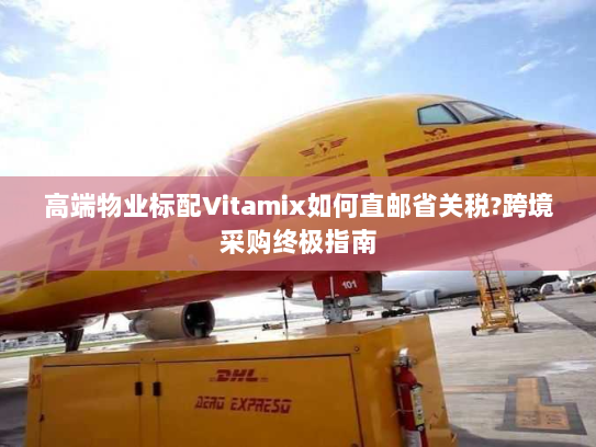 高端物业标配Vitamix如何直邮省关税?跨境采购终极指南 高端物业标配Vitamix如何直邮省关税?跨境采购终极指南