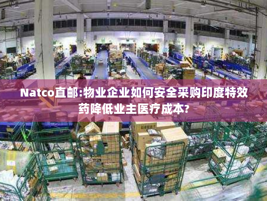 Natco直邮:物业企业如何安全采购印度特效药降低业主医疗成本? Natco直邮:物业企业如何安全采购印度特效药降低业主医疗成本?
