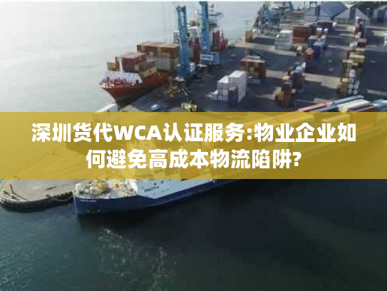 深圳货代WCA认证服务:物业企业如何避免高成本物流陷阱?