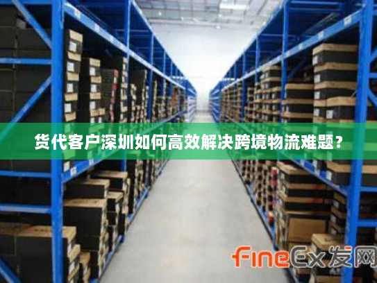 货代客户深圳如何高效解决跨境物流难题? 货代客户深圳如何高效解决跨境物流难题?