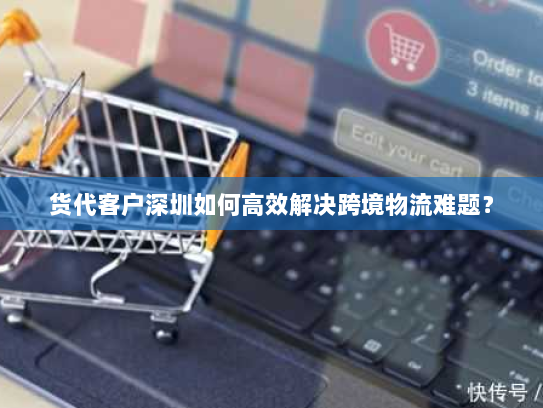 货代客户深圳如何高效解决跨境物流难题? 货代客户深圳如何高效解决跨境物流难题?