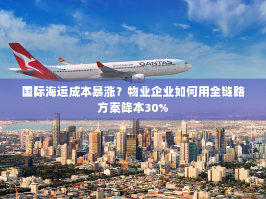 国际海运成本暴涨？物业企业如何用全链路方案降本30%