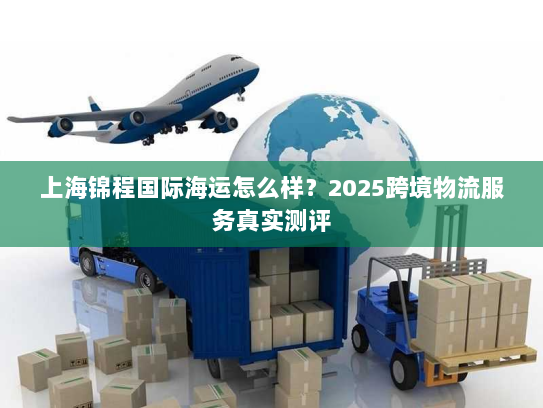 上海锦程国际海运怎么样?2025跨境物流服务真实测评 上海锦程国际海运怎么样?2025跨境物流服务真实测评