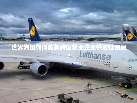 世界海运如何破解跨国物业企业供应链困局? 世界海运如何破解跨国物业企业供应链困局?