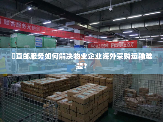 焗直邮服务如何解决物业企业海外采购运输难题? 焗直邮服务如何解决物业企业海外采购运输难题?