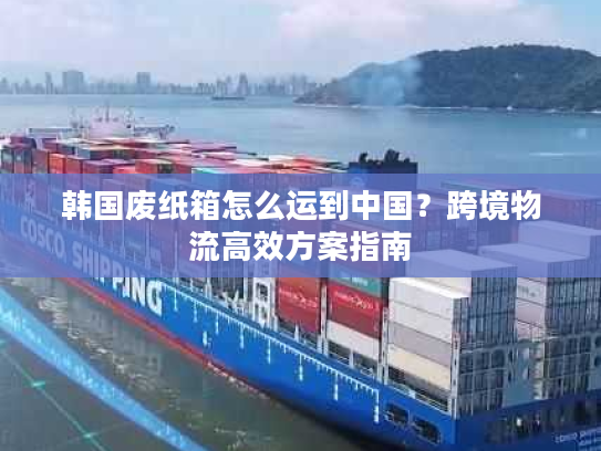 韩国废纸箱怎么运到中国?跨境物流高效方案指南 韩国废纸箱怎么运到中国?跨境物流高效方案指南