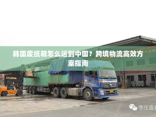 韩国废纸箱怎么运到中国?跨境物流高效方案指南 韩国废纸箱怎么运到中国?跨境物流高效方案指南