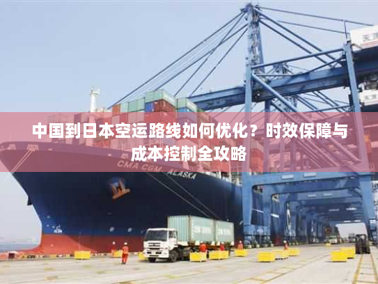 中国到日本空运路线如何优化?时效保障与成本控制全攻略 中国到日本空运路线如何优化?时效保障与成本控制全攻略