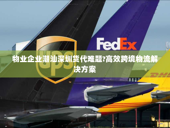 物业企业潮汕深圳货代难题?高效跨境物流解决方案 物业企业潮汕深圳货代难题?高效跨境物流解决方案