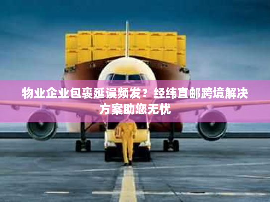 物业企业包裹延误频发？经纬直邮跨境解决方案助您无忧