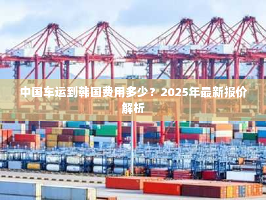 中国车运到韩国费用多少?2025年最新报价解析 中国车运到韩国费用多少?2025年最新报价解析