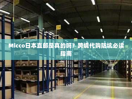 Micco日本直邮是真的吗？跨境代购防坑必读指南