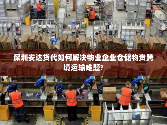深圳安达货代如何解决物业企业仓储物资跨境运输难题? 深圳安达货代如何解决物业企业仓储物资跨境运输难题?
