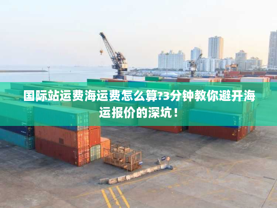 国际站运费海运费怎么算?3分钟教你避开海运报价的深坑！