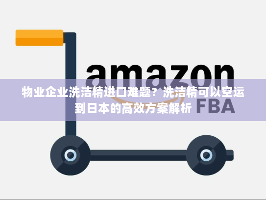 物业企业洗洁精进口难题？洗洁精可以空运到日本的高效方案解析