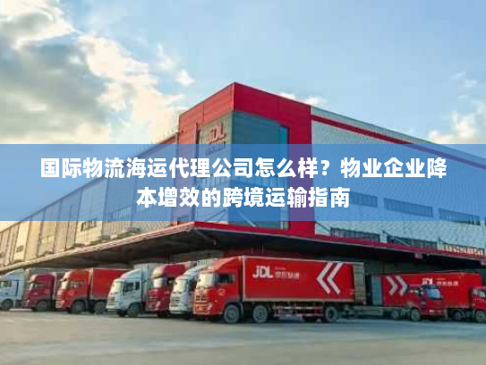 国际物流海运代理公司怎么样?物业企业降本增效的跨境运输指南 国际物流海运代理公司怎么样?物业企业降本增效的跨境运输指南