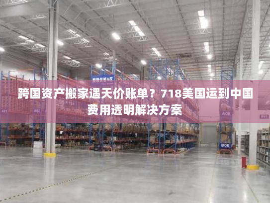 跨国资产搬家遇天价账单？718美国运到中国费用透明解决方案
