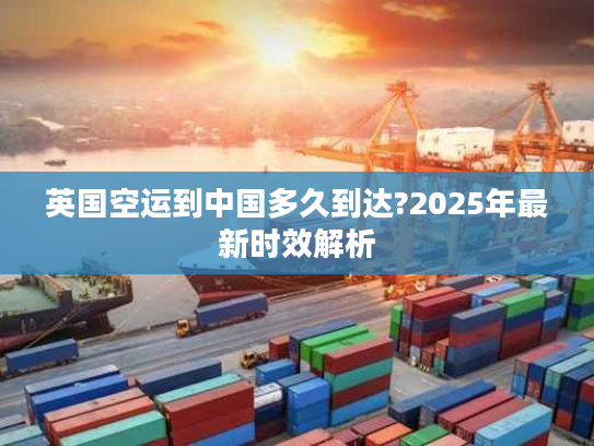 英国空运到中国多久到达?2025年最新时效解析 英国空运到中国多久到达?2025年最新时效解析