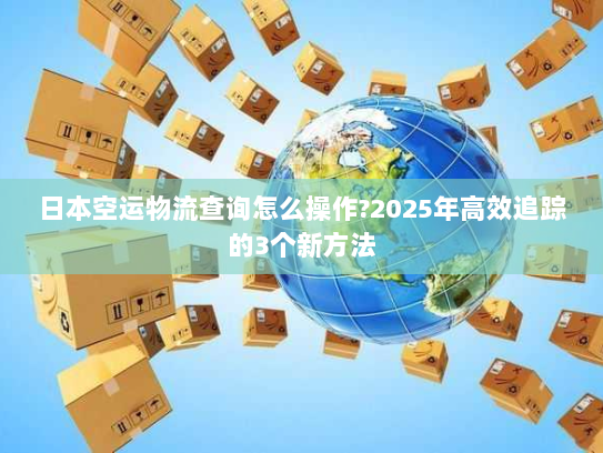 日本空运物流查询怎么操作?2025年高效追踪的3个新方法