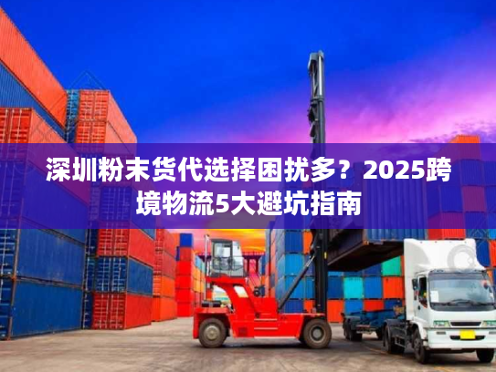 深圳粉末货代选择困扰多？2025跨境物流5大避坑指南