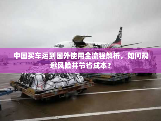 中国买车运到国外使用全流程解析,如何规避风险并节省成本? 中国买车运到国外使用全流程解析,如何规避风险并节省成本?