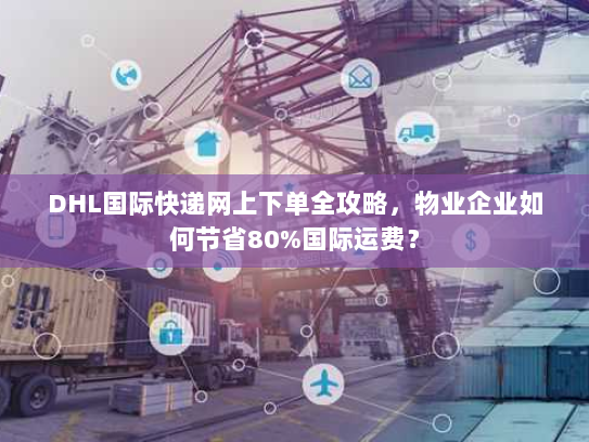 DHL国际快递网上下单全攻略，物业企业如何节省80%国际运费？