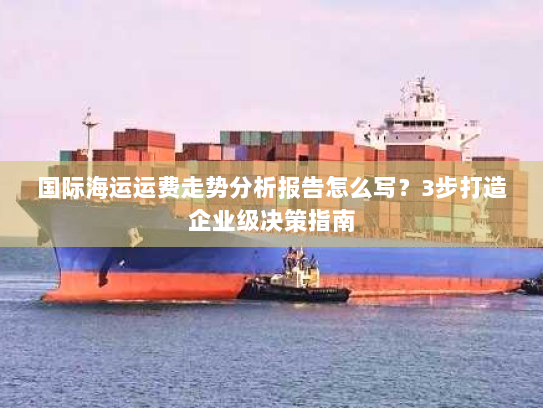 国际海运运费走势分析报告怎么写?3步打造企业级决策指南 国际海运运费走势分析报告怎么写?3步打造企业级决策指南