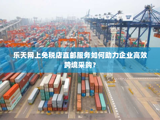 乐天网上免税店直邮服务如何助力企业高效跨境采购? 乐天网上免税店直邮服务如何助力企业高效跨境采购?