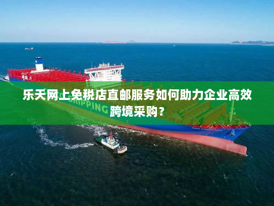 乐天网上免税店直邮服务如何助力企业高效跨境采购? 乐天网上免税店直邮服务如何助力企业高效跨境采购?