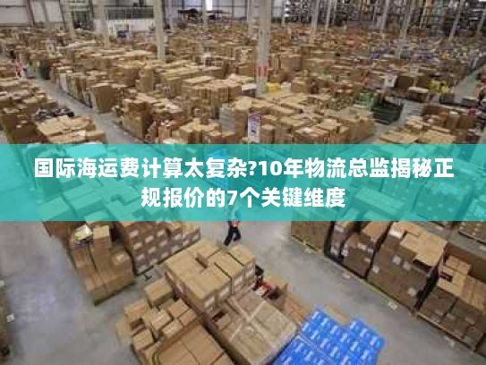 国际海运费计算太复杂?10年物流总监揭秘正规报价的7个关键维度 国际海运费计算太复杂?10年物流总监揭秘正规报价的7个关键维度