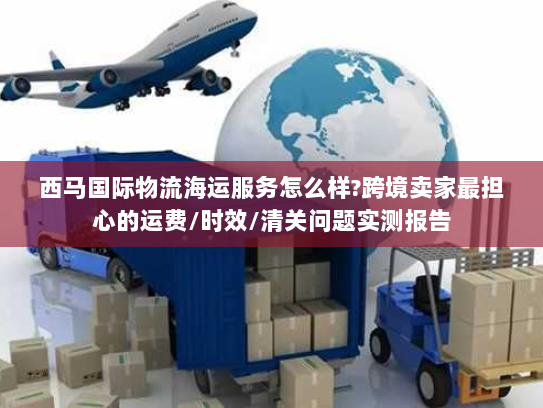 西马国际物流海运服务怎么样?跨境卖家最担心的运费/时效/清关问题实测报告