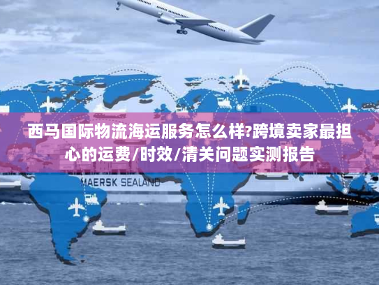 西马国际物流海运服务怎么样?跨境卖家最担心的运费/时效/清关问题实测报告