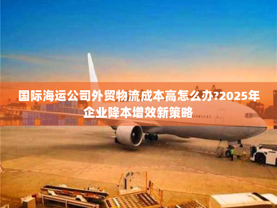 国际海运公司外贸物流成本高怎么办?2025年企业降本增效新策略