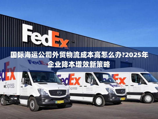 国际海运公司外贸物流成本高怎么办?2025年企业降本增效新策略