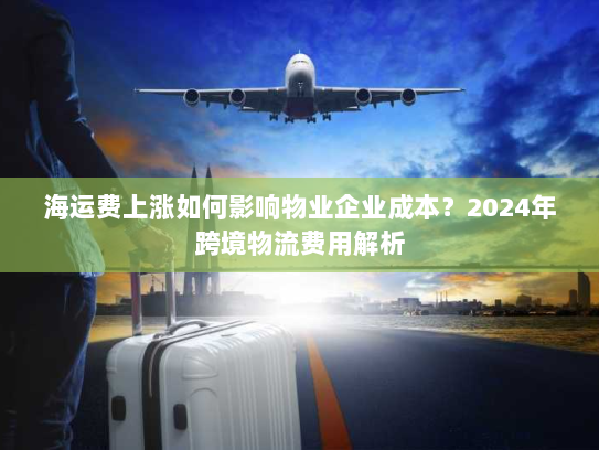 海运费上涨如何影响物业企业成本?2024年跨境物流费用解析 海运费上涨如何影响物业企业成本?2024年跨境物流费用解析