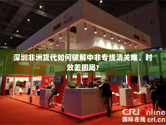 深圳非洲货代如何破解中非专线清关难、时效差困局? 深圳非洲货代如何破解中非专线清关难、时效差困局?